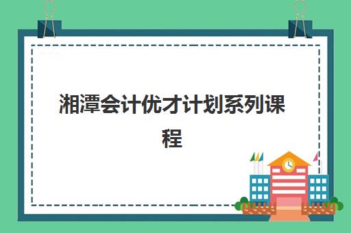 湘潭会计优才计划系列课程什么时候报名考试？2025年权威时间表、报名流程与备考全攻略