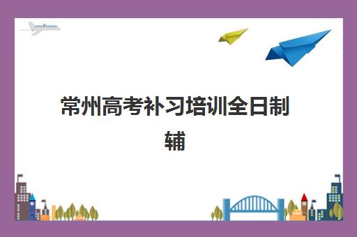 常州高考补习培训全日制辅导机构哪家强些啊？2025年最新排名、各机构特色与科学择校全指南