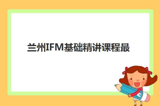 兰州IFM基础精讲课程最好辅导学校排名如何查询？2023年最新权威TOP5榜单、择校指南与成功案例全解析