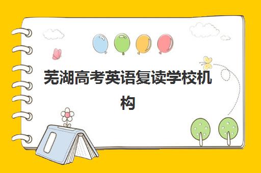 芜湖高考英语复读学校机构哪家好？2025年实力排名榜单、英语专项课程特色与科学择校全指南