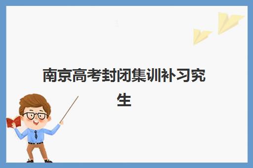 南京高考封闭集训补习究生培训班排名机构如何选择？2023年最新权威榜单、各校特色对比与科学择校全指南