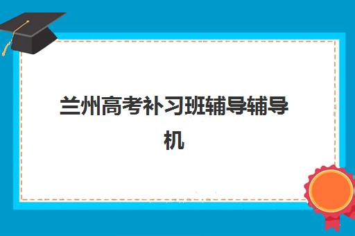 兰州高考补习班辅导辅导机构排名榜前十名如何选择？2025年最新榜单与择校指南