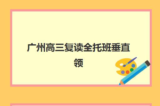 广州高三复读全托班垂直领域TOP10如何选择?2025年最新权威排名、各校特色解析与科学择校全指南 广州高三复读全托班垂直领域TOP10如何选择?2025年最新权威排名、各校特色解析与科学择校全指南