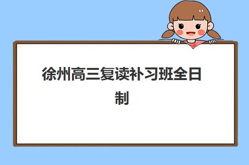 徐州高三复读补习班全日制机构哪个比较好一点？2025年最新排名、择校攻略与避坑全指南