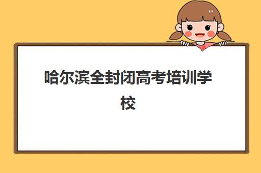 哈尔滨全封闭高考培训学校辅导班有哪些学校招生？2025年最新招生名单、报名条件解析与科学择校全指南