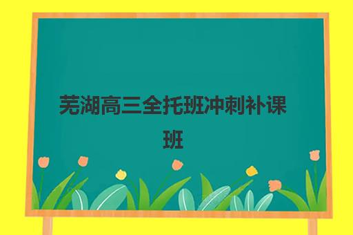 芜湖高三全托班冲刺补课班班哪个机构好一点啊？2025年最新排名榜单、择校技巧与全程指南