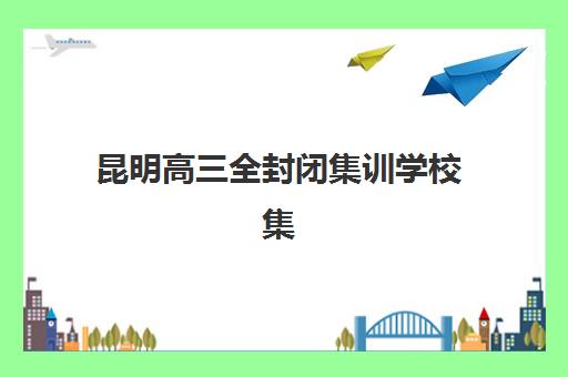 昆明高三全封闭集训学校集中训练营有哪些地方？2025年最新排名、择校指南与成功案例解析