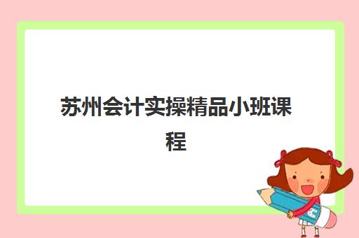 苏州会计实操精品小班课程2025年时间具体时间如何安排？最新开班时间表、课程选择与报名全指南