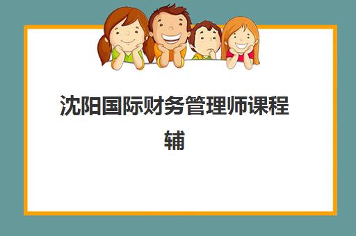 沈阳国际财务管理师课程辅导机构排名榜前十名如何查询？2025年最新权威榜单、择校策略与成功案例全解析