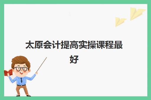 太原会计提高实操课程最好的培训机构如何选择？2025年最新排名、课程对比与择校全攻略