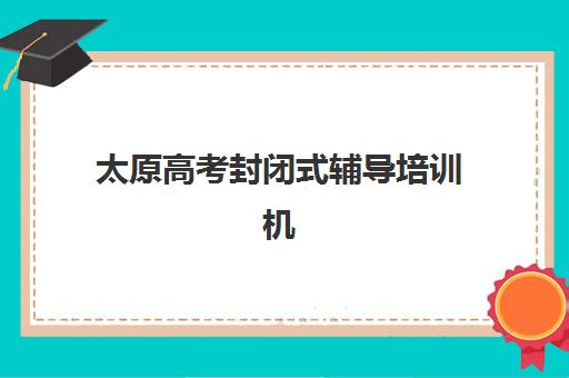 太原高考封闭式辅导培训机构哪个好一点？2025年最新排名榜单、择校指南与成功案例全解析