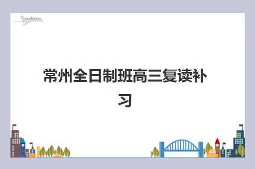 常州全日制班高三复读补习行业年度头部机构公示如何查询？2025年最新权威排名与择校全攻略