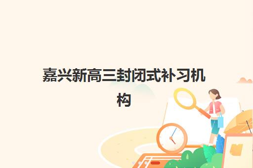 嘉兴新高三封闭式补习机构集训营哪个比较好一点？2025年最新权威排名解析、择校指南与成功案例全攻略