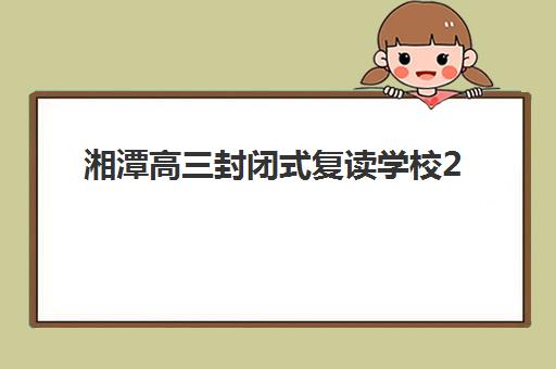 湘潭高三封闭式复读学校2025年时间如何查询？最新各校报名开学日程、完整流程详解与家长规划指南全解析