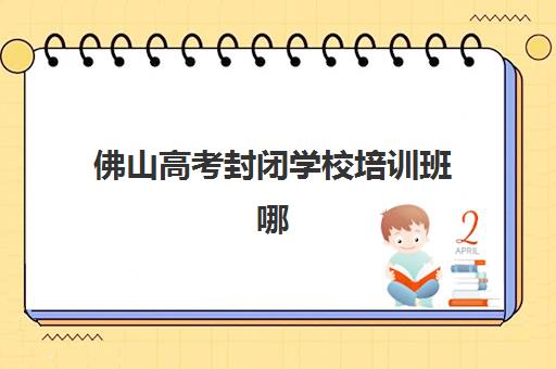 佛山高考封闭学校培训班哪个好一点？2025年最新排名对比、择校指南与成功案例解析