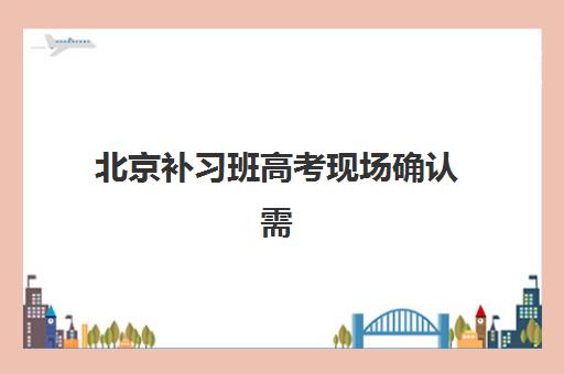 北京补习班高考现场确认需要什么材料？2025年最新材料清单、准备流程与避坑全攻略