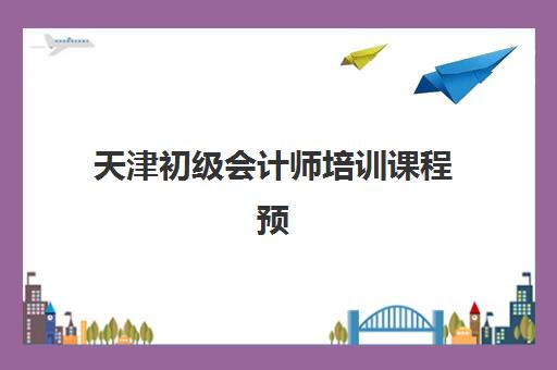 天津初级会计师培训课程预报名时间2026如何安排？最新时间预测、报名流程与备考指南全解析
