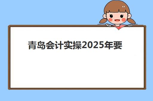 青岛会计实操2025年要求多少分？最新合格标准解读、备考策略与高分通过全指南