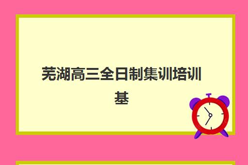 芜湖高三全日制集训培训基地在哪个位置？2025年最新校区地址一览与择校指南
