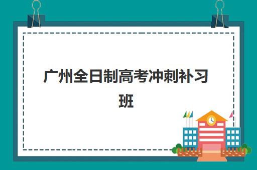 广州全日制高考冲刺补习班培训学校排名榜前十名如何选择？2025年最新权威排名、择校指南与成功案例深度解析