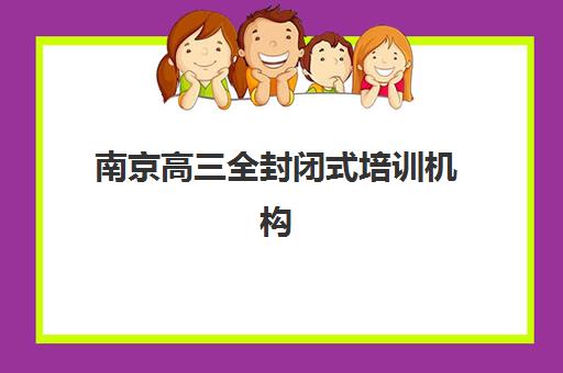南京高三全封闭式培训机构培训机构有哪些地方好？2025年最新十大机构课程特色与科学择校全指南
