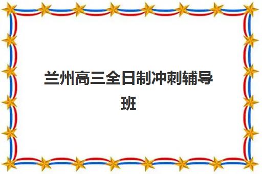 兰州高三全日制冲刺辅导班有哪些学校？2025年最新十大排名、课程特色与科学择校全指南