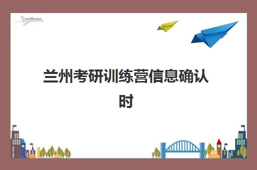 兰州考研训练营信息确认时间如何安排？2025年最新时间节点、操作流程与训练营衔接全攻略