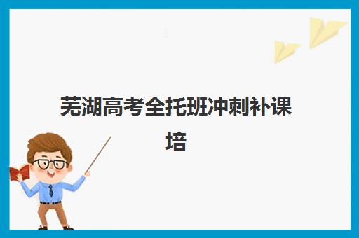 芜湖高考全托班冲刺补课培训班哪个比较好？2025年最新排名榜单、择校标准与报读全指南