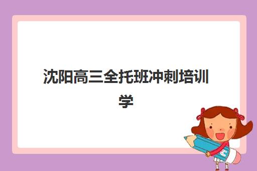 沈阳高三全托班冲刺培训学校最好的培训机构排名？2025年十大机构权威解析与择校指南