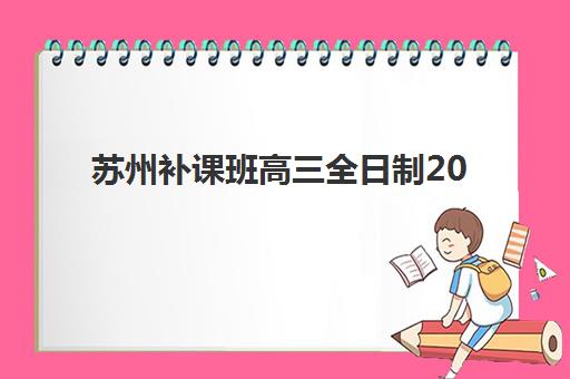 苏州补课班高三全日制2025年报名情况如何?最新招生政策、热门机构对比与择校指南全解析 苏州补课班高三全日制2025年报名情况如何?最新招生政策、热门机构对比与择校指南全解析