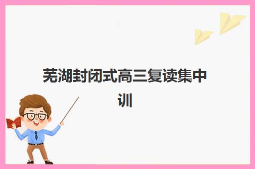 芜湖封闭式高三复读集中训练营在哪个学校？2025年五大机构硬核解析与择校指南