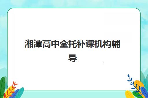 湘潭高中全托补课机构辅导机构排名一览表如何查询？2025年最新权威榜单与择校全指南