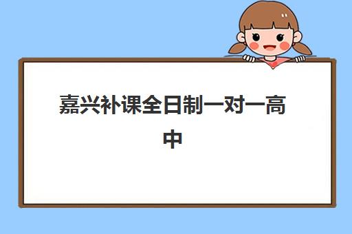 嘉兴补课全日制一对一高中辅导机构哪家强一点？2025年最新排名、课程特色与选择全指南