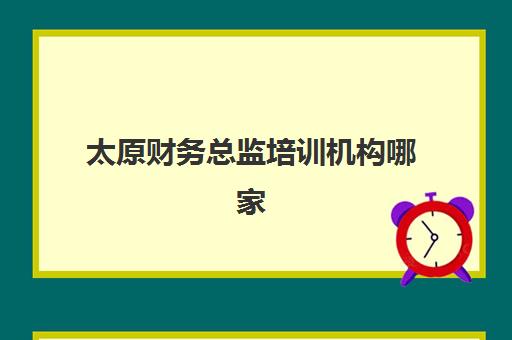 太原财务总监培训机构哪家好？2025年最新课程对比、收费标准与择校指南