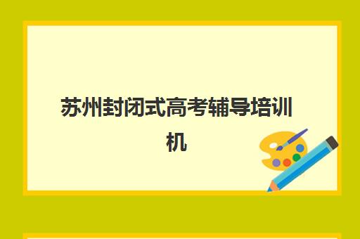 苏州封闭式高考辅导培训机构哪个比较好？2025年最新排名榜单、各校特色解析与科学择校全指南