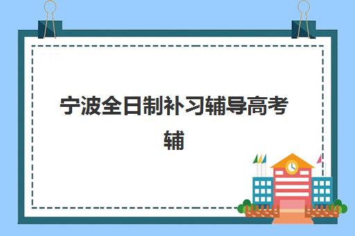 宁波全日制补习辅导高考辅导学校哪家好一点？2025年最新排名榜单与择校全攻略
