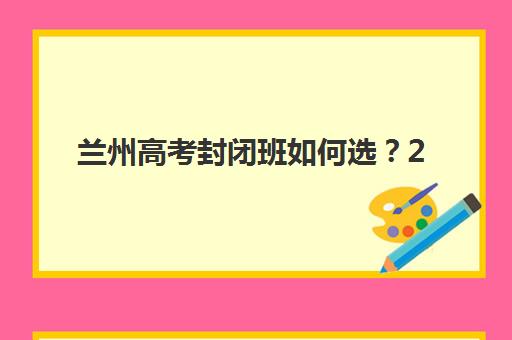 兰州高考封闭班如何选？2025年五大机构服务案例解析与择校指南