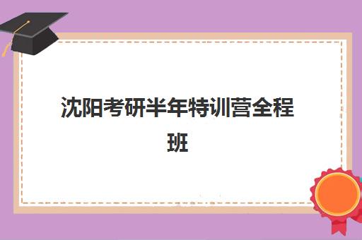 沈阳考研半年特训营全程班封闭式集训营有哪些选择？2025年最新十大权威排名、课程特色与科学择校全攻略