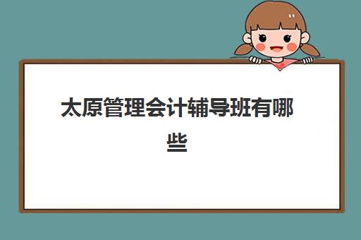 太原管理会计辅导班有哪些学校招生？2025年最新排名、课程特色与择校指南全解析