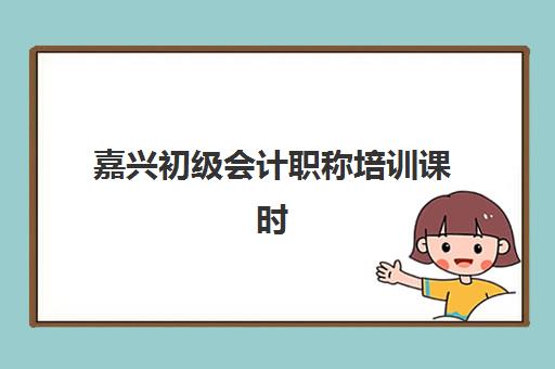嘉兴初级会计职称培训课时间2025具体时间如何安排？最新课程表、班型选择与报名流程全指南