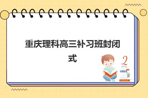 重庆理科高三补习班封闭式集训营怎么样啊？2025年最新十大机构排名、课程特色与科学择校全攻略