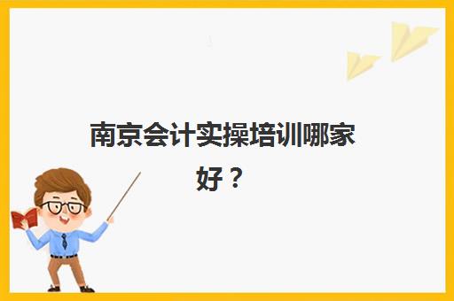 南京会计实操培训哪家好？精选口碑机构与课程选择全攻略