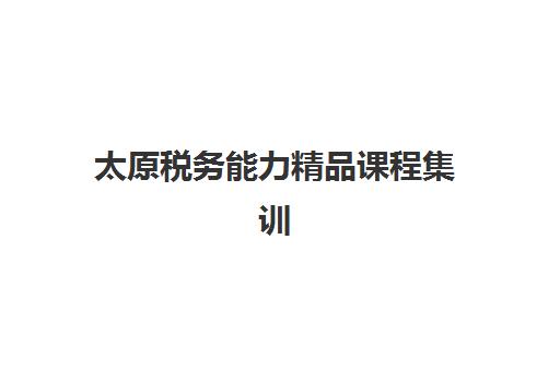 太原税务能力精品课程集训营排名榜前十名如何选择？2025年最新十大机构课程特色、师资对比与选择指南全解析