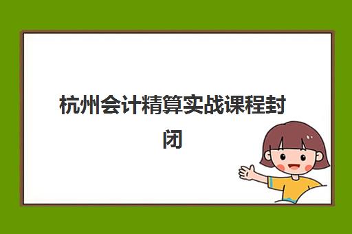 杭州会计精算实战课程封闭式集训营地址电话如何查询？2025年最新校区分布、联系方式与课程特色全解析