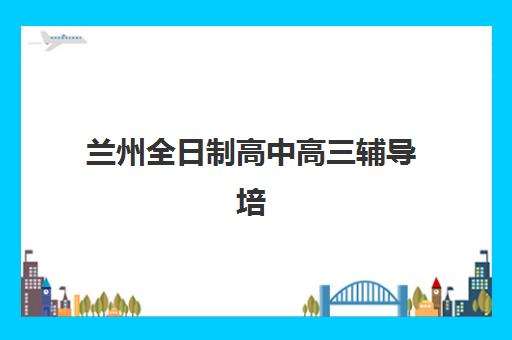 兰州全日制高中高三辅导培训机构有哪些学校？2025年最新十大权威榜单、各校特色解析与科学择校全指南