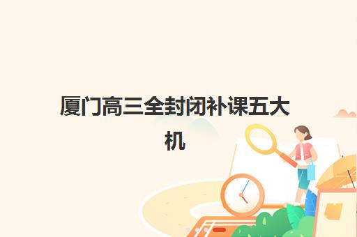 厦门高三全封闭补课五大机构服务能力分析：2025年最新排名、特色对比与择校指南