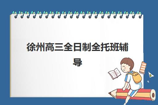 徐州高三全日制全托班辅导机构有哪些学校？2025年最新权威排名、各校特色解析与科学择校全攻略