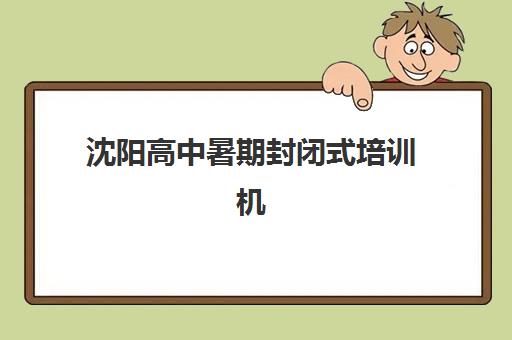 沈阳高中暑期封闭式培训机构2025年时间如何安排？最新集训营招生简章与择校指南