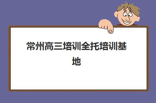 常州高三培训全托培训基地在哪个位置？2025年最新校区地址一览、各区域分布详解与择校指南