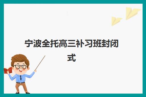 宁波全托高三补习班封闭式集训营有哪些地方？2025年最新机构名单、地址查询与科学择校全指南